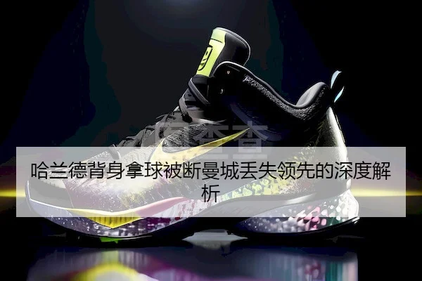 哈兰德背身拿球被断曼城丢失领先的深度解析